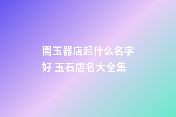 開玉器店起什么名字好 玉石店名大全集-第1張-店鋪起名-玄機派